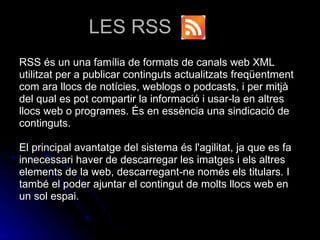 LES RSS RSS és un una família de formats de canals web XML utilitzat per a publicar continguts actualitzats freqüentment com ara llocs de notícies, weblogs o podcasts, i per mitjà del qual es pot compartir la informació i usar-la en altres llocs web o programes. És en essència una sindicació de continguts. El principal avantatge del sistema és l'agilitat, ja que es fa innecessari haver de descarregar les imatges i els altres elements de la web, descarregant-ne només els titulars. I també el poder ajuntar el contingut de molts llocs web en un sol espai. 