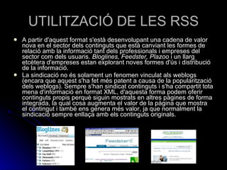 UTILITZACIÓ DE LES RSS A partir d'aquest format s'està desenvolupant una cadena de valor nova en el sector dels continguts que està canviant les formes de relació amb la informació tant dels professionals i empreses del sector com dels usuaris.  Bloglines, Feedster, Plazoo  i un llarg etcètera d'empreses estan explorant noves formes d'ús i distribució de la informació. La sindicació no és solament un fenomen vinculat als weblogs (encara que aquest s'ha fet més patent a causa de la popularització dels weblogs). Sempre s'han sindicat continguts i s'ha compartit tota mena d'informació en format XML, d'aquesta forma podem oferir continguts propis perquè siguin mostrats en altres pàgines de forma integrada, la qual cosa augmenta el valor de la pàgina que mostra el contingut i també ens genera més valor, ja que normalment la sindicació sempre enllaça amb els continguts originals. 