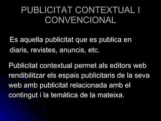 PUBLICITAT CONTEXTUAL I CONVENCIONAL Publicitat contextual permet als editors web rendibilitzar els espais publicitaris de la seva  web amb publicitat relacionada amb el contingut i la temàtica de la mateixa.  Es aquella publicitat que es publica en diaris, revistes, anuncis, etc. 