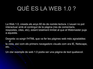 QUÉ ES LA WEB 1.0 ? La Web 1.0, creada als anys 60 és de només lectura. L'usuari no pot interactuar amb el contingut de la pàgina (res de comentaris, respostes, cites, etc), estant totalment limitat al que el Webmaster puja a aquesta. Després va sorgir l'HTML que va fer les pàgines web més agradables a la vista, així com els primers navegadors visuals com ara IE, Netscape, etc. Un clar exemple de web 1.0 podia ser una pàgina de text qualsevol. 