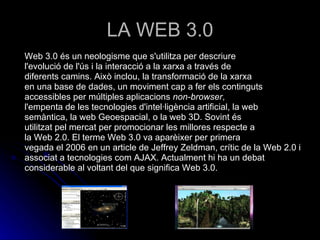 LA WEB 3.0 Web 3.0 és un neologisme que s'utilitza per descriure l'evolució de l'ús i la interacció a la xarxa a través de diferents camins. Això inclou, la transformació de la xarxa en una base de dades, un moviment cap a fer els continguts accessibles per múltiples aplicacions  non-browser , l'empenta de les tecnologies d'intel·ligència artificial, la web semàntica, la web Geoespacial, o la web 3D. Sovint és utilitzat pel mercat per promocionar les millores respecte a la Web 2.0. El terme Web 3.0 va aparèixer per primera vegada el 2006 en un article de Jeffrey Zeldman, crític de la Web 2.0 i associat a tecnologies com AJAX. Actualment hi ha un debat considerable al voltant del que significa Web 3.0. 