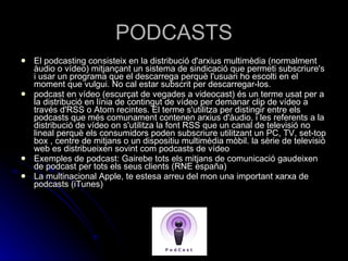 PODCASTS El podcasting consisteix en la distribució d'arxius multimèdia (normalment àudio o vídeo) mitjançant un sistema de sindicació que permeti subscriure's i usar un programa que el descarrega perquè l'usuari ho escolti en el moment que vulgui. No cal estar subscrit per descarregar-los. podcast en vídeo (escurçat de vegades a videocast) és un terme usat per a la distribució en línia de contingut de vídeo per demanar clip de vídeo a través d'RSS o Atom recintes. El terme s'utilitza per distingir entre els podcasts que més comunament contenen arxius d'àudio, i les referents a la distribució de vídeo on s'utilitza la font RSS que un canal de televisió no lineal perquè els consumidors poden subscriure utilitzant un PC, TV, set-top box , centre de mitjans o un dispositiu multimèdia mòbil. la sèrie de televisió web es distribueixen sovint com podcasts de vídeo Exemples de podcast: Gairebe tots els mitjans de comunicació gaudeixen de podcast per tots els seus clients (RNE españa) La multinacional Apple, te estesa arreu del mon una important xarxa de podcasts (iTunes) 