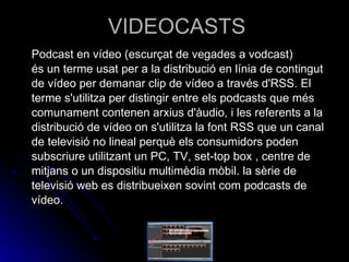 VIDEOCASTS Podcast en vídeo (escurçat de vegades a vodcast) és un terme usat per a la distribució en línia de contingut de vídeo per demanar clip de vídeo a través d'RSS. El terme s'utilitza per distingir entre els podcasts que més comunament contenen arxius d'àudio, i les referents a la distribució de vídeo on s'utilitza la font RSS que un canal de televisió no lineal perquè els consumidors poden subscriure utilitzant un PC, TV, set-top box , centre de mitjans o un dispositiu multimèdia mòbil. la sèrie de televisió web es distribueixen sovint com podcasts de vídeo.  
