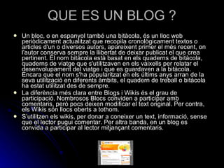 QUE ES UN BLOG ? Un bloc, o en espanyol també una bitàcola, és un lloc web periòdicament actualitzat que recopila cronològicament textos o articles d'un o diversos autors, apareixent primer el més recent, on l'autor conserva sempre la llibertat de deixar publicat el que crea pertinent. El nom bitàcola està basat en els quaderns de bitàcola, quaderns de viatge que s'utilitzaven en els vaixells per relatar el desenvolupament del viatge i que es guardaven a la bitàcola. Encara que el nom s'ha popularitzat en els últims anys arran de la seva utilització en diferents àmbits, el quadern de treball o bitàcola ha estat utilitzat des de sempre. La diferència més clara entre Blogs i Wikis és el grau de participació. Nombrosos Blocs conviden a participar amb comentaris, però pocs deixen modificar el text original. Per contra, els Wikis són llocs oberts a tothom. S’utilitzen els wikis, per donar a coneixer un text, informació, sense que el lector pugui comentar. Per altra banda, en un blog es convida a participar al lector mitjançant comentaris. 