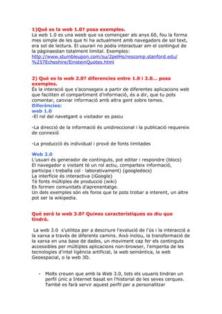 1)Qué es la web 1.0? posa exemples.
La web 1.0 es una weeb que va començaer als anys 60, fou la forma
mes simple de les que hi ha actualment amb navegadors de sol text,
era sol de lectura. El usurari no podia interactuar am el contingut de
la pàginaestan totalment limital. Exemples:
http://www.stumbleupon.com/su/2pelHs/rescomp.stanford.edu/
%257Echeshire/EinsteinQuotes.html


2) Qué es la web 2.0? diferencies entre 1.0 i 2.0… posa
exemples.
És la interació que s’aconsegeix a partir de diferentes aplicacions web
que faciliten el compartiment d’informació, és a dir, que tu pots
comentar, canviar informació amb altra gent sobre temes.
Diferències:
web 1.0
-El rol del navetgant o visitador es pasiu

-La direcció de la informació és unidireccional i la publicació requereix
de connexió

-La producció és individual i prové de fonts limitades

Web 2.0
L'usuari és generador de continguts, pot editar i respondre (blocs)
El navegador o visitant té un rol actiu, comparteix informació,
participa i treballa col · laborativament) (googledocs)
La interfície és interactiva (iGoogle)
Té fonts múltiples de producció (wiki)
Es formen comunitats d'aprenentatge.
Un dels exemples són els foros que te pots trobar a interent, un altre
pot ser la wikipedia.


Què serà la web 3.0? Quines característiques es diu que
tindrà.

 La web 3.0 s'utilitza per a descriure l'evolució de l'ús i la interacció a
la xarxa a través de diferents camins. Això inclou, la transformació de
la xarxa en una base de dades, un moviment cap fer els continguts
accessibles per múltiples aplicacions non-browser, l'empenta de les
tecnologies d'intel ligència artificial, la web semàntica, la web
Geoespacial, o la web 3D.


   -   Molts creuen que amb la Web 3.0, tots els usuaris tindran un
       perfil únic a Internet basat en l'historial de les seves cerques.
       També es farà servir aquest perfil per a personalitzar
 