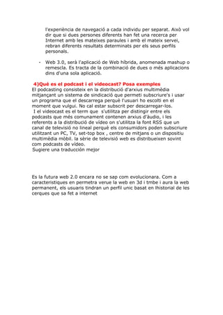l'experiència de navegació a cada individu per separat. Això vol
       dir que si dues persones diferents han fet una recerca per
       Internet amb les mateixes paraules i amb el mateix servei,
       rebran diferents resultats determinats per els seus perfils
       personals.

   -   Web 3.0, serà l'aplicació de Web híbrida, anomenada mashup o
       remescla. Es tracta de la combinació de dues o més aplicacions
       dins d'una sola aplicació.

 4)Qué es el podcast i el videocast? Posa exemples
El podcasting consisteix en la distribució d'arxius multimèdia
mitjançant un sistema de sindicació que permeti subscriure's i usar
un programa que el descarrega perquè l'usuari ho escolti en el
moment que vulgui. No cal estar subscrit per descarregar-los.
 I el videocast es el term que s'utilitza per distingir entre els
podcasts que més comunament contenen arxius d'àudio, i les
referents a la distribució de vídeo on s'utilitza la font RSS que un
canal de televisió no lineal perquè els consumidors poden subscriure
utilitzant un PC, TV, set-top box , centre de mitjans o un dispositiu
multimèdia mòbil. la sèrie de televisió web es distribueixen sovint
com podcasts de vídeo.
Sugiere una traducción mejor




Es la futura web 2.0 encara no se sap com evolucionara. Com a
caracteristiques en permetra verue la web en 3d i tmbe i aura la web
permanent, els usuaris tindran un perfil unic basat en lhistorial de les
cerques que sa fet a internet
 