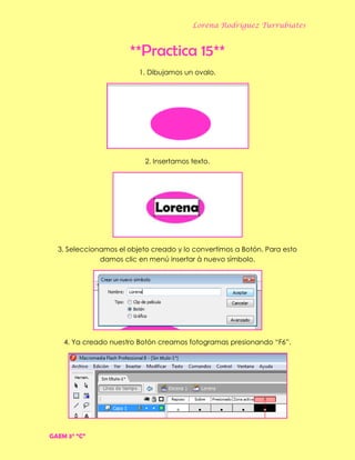 Lorena Rodríguez Turrubiates
**Practica 15**
1. Dibujamos un ovalo.
2. Insertamos texto.
3. Seleccionamos el objeto creado y lo convertimos a Botón. Para esto
damos clic en menú insertar à nuevo símbolo.
4. Ya creado nuestro Botón creamos fotogramas presionando “F6”.
GAEM 3° “C”