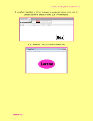 Lorena Rodríguez Turrubiates
5. Los situamos sobre el primer fotograma y agregamos un texto que en
pocas palabras explique para que sirve el objeto.
6. ya tenemos creada nuestra animación.
GAEM 3° “C”