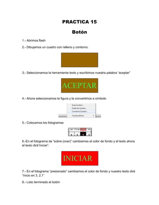 PRACTICA 15

                                   Botón
1.- Abrimos flash

2.- Dibujamos un cuadro con relleno y contorno.




3.- Seleccionamos la herramienta texto y escribimos nuestra palabra “aceptar”




4.- Ahora seleccionamos la figura y la convertimos a símbolo




5.- Colocamos los fotogramas




6.-En el fotograma de “sobre (over)” cambiamos el color de fondo y el texto ahora
el texto dirá”iniciar”.




7.- En el fotograma “presionado” cambiamos el color de fondo y nuestro texto dirá
“inicio en 3, 2,1”

8.- Listo terminado el botón
 