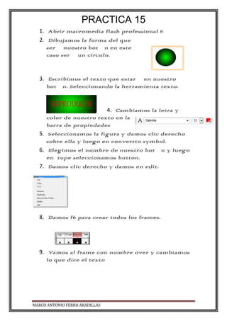 PRACTICA 15
1. Abrir macromedia flash professional 8
2. Dibujamos la forma del que
será nuestro botón en este
caso será un circulo.
3. Escribimos el texto que estará en nuestro
botón. Seleccionando la herramienta texto.
4. Cambiamos la letra y
color de nuestro texto en la
barra de propiedades
5. Seleccionamos la figura y damos clic derecho
sobre ella y luego en convertto symbol.
6. Elegimos el nombre de nuestro botón y luego
en tupe seleccionamos button.
7. Damos clic derecho y damos en edit.
8. Damos f6 para crear todos los frames.
9. Vamos al frame con nombre over y cambiamos
lo que dice el texto
MARCO ANTONIO FERRO ARADILLAS
