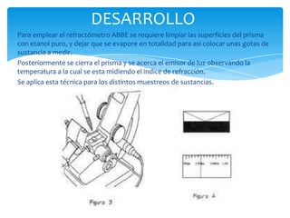 DESARROLLO
Para emplear el refractómetro ABBE se requiere limpiar las superficies del prisma
con etanol puro, y dejar que se evapore en totalidad para así colocar unas gotas de
sustancia a medir.
Posteriormente se cierra el prisma y se acerca el emisor de luz observando la
temperatura a la cual se esta midiendo el índice de refracción.
Se aplica esta técnica para los distintos muestreos de sustancias.

 