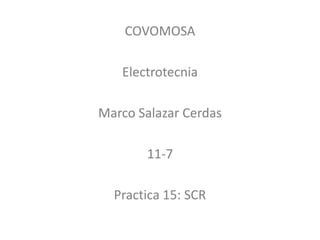 COVOMOSA
Electrotecnia
Marco Salazar Cerdas
11-7
Practica 15: SCR
 