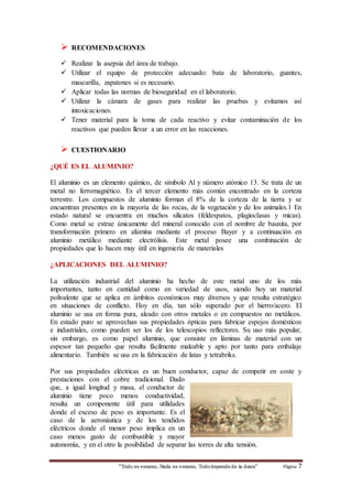 RECOMENDACIONES 
 Realizar la asepsia del área de trabajo. 
 Utilizar el equipo de protección adecuado: bata de laboratorio, guantes, 
mascarilla, zapatones si es necesario. 
 Aplicar todas las normas de bioseguridad en el laboratorio. 
 Utilizar la cámara de gases para realizar las pruebas y evitamos así 
“Todo es veneno, Nada es veneno, Todo depende de la dosis“ Página 7 
intoxicaciones. 
 Tener material para la toma de cada reactivo y evitar contaminación de los 
reactivos que pueden llevar a un error en las reacciones. 
 CUESTIONARIO 
¿QUÉ ES EL ALUMINIO? 
El aluminio es un elemento químico, de símbolo Al y número atómico 13. Se trata de un 
metal no ferromagnético. Es el tercer elemento más común encontrado en la corteza 
terrestre. Los compuestos de aluminio forman el 8% de la corteza de la tierra y se 
encuentran presentes en la mayoría de las rocas, de la vegetación y de los animales.1 En 
estado natural se encuentra en muchos silicatos (feldespatos, plagioclasas y micas). 
Como metal se extrae únicamente del mineral conocido con el nombre de bauxita, por 
transformación primero en alúmina mediante el proceso Bayer y a continuación en 
aluminio metálico mediante electrólisis. Este metal posee una combinación de 
propiedades que lo hacen muy útil en ingeniería de materiales 
¿APLICACIONES DEL ALUMINIO? 
La utilización industrial del aluminio ha hecho de este metal uno de los más 
importantes, tanto en cantidad como en variedad de usos, siendo hoy un material 
polivalente que se aplica en ámbitos económicos muy diversos y que resulta estratégico 
en situaciones de conflicto. Hoy en día, tan sólo superado por el hierro/acero. El 
aluminio se usa en forma pura, aleado con otros metales o en compuestos no metálicos. 
En estado puro se aprovechan sus propiedades ópticas para fabricar espejos domésticos 
e industriales, como pueden ser los de los telescopios reflectores. Su uso más popular, 
sin embargo, es como papel aluminio, que consiste en láminas de material con un 
espesor tan pequeño que resulta fácilmente maleable y apto por tanto para embalaje 
alimentario. También se usa en la fabricación de latas y tetrabriks. 
Por sus propiedades eléctricas es un buen conductor, capaz de competir en coste y 
prestaciones con el cobre tradicional. Dado 
que, a igual longitud y masa, el conductor de 
aluminio tiene poco menos conductividad, 
resulta un componente útil para utilidades 
donde el exceso de peso es importante. Es el 
caso de la aeronáutica y de los tendidos 
eléctricos donde el menor peso implica en un 
caso menos gasto de combustible y mayor 
autonomía, y en el otro la posibilidad de separar las torres de alta tensión. 
 