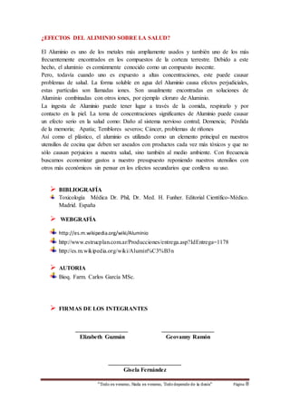 ¿EFECTOS DEL ALIMINIO SOBRE LA SALUD? 
El Aluminio es uno de los metales más ampliamente usados y también uno de los más 
frecuentemente encontrados en los compuestos de la corteza terrestre. Debido a este 
hecho, el aluminio es comúnmente conocido como un compuesto inocente. 
Pero, todavía cuando uno es expuesto a altas concentraciones, este puede causar 
problemas de salud. La forma soluble en agua del Aluminio causa efectos perjudiciales, 
estas partículas son llamadas iones. Son usualmente encontradas en soluciones de 
Aluminio combinadas con otros iones, por ejemplo cloruro de Aluminio. 
La ingesta de Aluminio puede tener lugar a través de la comida, respirarlo y por 
contacto en la piel. La toma de concentraciones significantes de Aluminio puede causar 
un efecto serio en la salud como: Daño al sistema nervioso central; Demencia; Pérdida 
de la memoria; Apatía; Temblores severos; Cáncer, problemas de riñones 
Así como el plástico, el aluminio es utilizado como un elemento principal en nuestros 
utensilios de cocina que deben ser aseados con productos cada vez más tóxicos y que no 
sólo causan perjuicios a nuestra salud, sino también al medio ambiente. Con frecuencia 
buscamos economizar gastos a nuestro presupuesto reponiendo nuestros utensilios con 
otros más económicos sin pensar en los efectos secundarios que conlleva su uso. 
 BIBLIOGRAFÍA 
Toxicología Médica Dr. Phil, Dr. Med. H. Funher. Editorial Científico-Médico. 
Madrid. España 
“Todo es veneno, Nada es veneno, Todo depende de la dosis“ Página 8 
 WEBGRAFÍA 
http://es.m.wikipedia.org/wiki/Aluminio 
http://www.estrucplan.com.ar/Producciones/entrega.asp?IdEntrega=1178 
http://es.m.wikipedia.org/wiki/Alumin%C3%B3n 
 AUTORIA 
Bioq. Farm. Carlos García MSc. 
 FIRMAS DE LOS INTEGRANTES 
__________________ __________________ 
Elizabeth Guzmán Geovanny Ramón 
_________________________ 
Gisela Fernández 
 