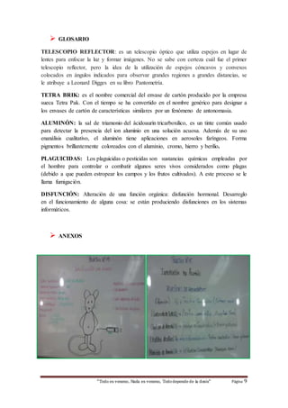 “Todo es veneno, Nada es veneno, Todo depende de la dosis“ Página 9 
 GLOSARIO 
TELESCOPIO REFLECTOR: es un telescopio óptico que utiliza espejos en lugar de 
lentes para enfocar la luz y formar imágenes. No se sabe con certeza cuál fue el primer 
telescopio reflector, pero la idea de la utilización de espejos cóncavos y convexos 
colocados en ángulos indicados para observar grandes regiones a grandes distancias, se 
le atribuye a Leonard Digges en su libro Pantometría. 
TETRA BRIK: es el nombre comercial del envase de cartón producido por la empresa 
sueca Tetra Pak. Con el tiempo se ha convertido en el nombre genérico para designar a 
los envases de cartón de características similares por un fenómeno de antonomasia. 
ALUMINÓN: la sal de triamonio del ácidoaurin tricarboxilico, es un tinte común usado 
para detectar la presencia del ion aluminio en una solución acuosa. Además de su uso 
enanálisis cualitativo, el aluminón tiene aplicaciones en aerosoles faríngeos. Forma 
pigmentos brillantemente coloreados con el aluminio, cromo, hierro y berilio. 
PLAGUICIDAS: Los plaguicidas o pesticidas son sustancias químicas empleadas por 
el hombre para controlar o combatir algunos seres vivos considerados como plagas 
(debido a que pueden estropear los campos y los frutos cultivados). A este proceso se le 
llama fumigación. 
DISFUNCIÓN: Alteración de una función orgánica: disfunción hormonal. Desarreglo 
en el funcionamiento de alguna cosa: se están produciendo disfunciones en los sistemas 
informáticos. 
 ANEXOS 
 