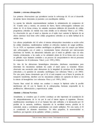 Aluminio y sistema eritropoyético 
Las primeras observaciones que permitieron asociar la sobrecarga de Al con el desarrollo 
de anemia fueron detectadas en pacientes con encefalopatía dialítica. 
La anemia fue inducida experimentalmente mediante la administración de compuestos de 
Al. Cuando ratas y ratones, sin carencia de hierro, fueron sobrecargados oralmente con 
citrato de Al en forma crónica, los animales mostraron inhibición del desarrollo de células 
progenitoras eritroides de médula ósea (más detalles en la referencia Vittori y col. 1999). 
La observación de que el metal se deposita en el tejido óseo sustenta la hipótesis de un 
efecto citotóxico local lento sobre células progenitoras eritroides en su nicho habitual de la 
médula ósea. 
Los efectos perjudiciales del Al sobre el sistema eritropoyético trascienden su acción sobre 
las células inmaduras, manifestándose también en eritrocitos maduros de sangre periférica. 
Ya en 1929, se reportaron cambios morfológicos en glóbulos rojos de conejos que habían 
sido sobrecargados con el catión y, recientemente hemos observado por microsocopía 
electrónica de barrido, las alteraciones inducidas por el metal en glóbulos rojos de ratas 
tratadas crónicamente, a las cuales se les administró citrato de Al en forma oral, así como 
en glóbulos rojos humanos sometidos a un proceso de envejecimiento in vitro en presencia 
de compuestos de Al (referencias Vittori y col. 1999 y 2002). 
En vista de las alteraciones hematológicas detectadas, diseñamos experimentos para 
determinar los mecanismos mediante los cuales el metal ejerce su toxicidad. Hemos 
observado una asociación entre alteraciones de la integridad de proteínas de la membrana 
eritrocitaria y la aparición de anomalías morfológicas (ver referencia Vittori y col. 2002). 
Por otra parte, hemos demostrado que el Al, el cual comparte con el hierro la proteína de 
transporte transferrina, interfiere con los mecanismos celulares de captación de hierro y con 
la síntesis de hemoglobina (ver referencias Pérez y col. 1999 y 2001). 
Nuestra línea actual de trabajo nos conduce a ensayar la hipótesis sobre la posible 
interferencia del Al con la función de la eritropoyetina, hormona responsable de la 
proliferación, diferenciación y supervivencia celular. 
Aluminio y Sistema Nervioso 
Actualmente, se considera que el cerebro constituye un sitio importante de acumulación de 
Al, independientemente de la vía por la cual el mismo ingresa al organismo. Diversas 
manifestaciones neurológicas en el ser humano han sido atribuidas a la intoxicación por Al: 
pérdida de la memoria, temblores, depresión de la movilidad motora, pérdida de la 
curiosidad, ataxia y convulsiones generalizadas con estado epiléptico. Por esta razón, el Al 
es considerado un elemento neurotóxico. En niños pequeños, la neurotoxicidad se 
manifiesta por regresión de las aptitudes verbales y motoras. 
“Todo es veneno, Nada es veneno, Todo depende de la dosis“ Página 10 
 