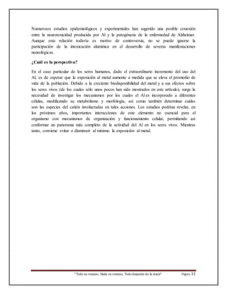 Numerosos estudios epidemiológicos y experimentales han sugerido una posible conexión 
entre la neurotoxicidad producida por Al y la patogénesis de la enfermedad de Alzheimer. 
Aunque esta relación todavía es motivo de controversia, no se puede ignorar la 
participación de la intoxicación alumínica en el desarrollo de severas manifestaciones 
neurológicas. 
¿Cuál es la perspectiva? 
En el caso particular de los seres humanos, dado el extraordinario incremento del uso del 
Al, es de esperar que la exposición al metal aumente a medida que se eleva el promedio de 
vida de la población. Debido a la creciente biodisponibilidad del metal y a sus efectos sobre 
los seres vivos (de los cuales sólo unos pocos han sido mostrados en este artículo), surge la 
necesidad de investigar los mecanismos por los cuales el Al es incorporado a diferentes 
células, modificando su metabolismo y morfología, así como también determinar cuáles 
son las especies del catión involucradas en tales acciones. Los estudios podrían revelar, en 
los próximos años, importantes interacciones de este elemento no esencial para el 
organismo con mecanismos de organización y funcionamiento celular, permitiendo así 
conformar un panorama más completo de la actividad del Al en los seres vivos. Mientras 
tanto, conviene evitar o disminuir al mínimo la exposición al metal. 
“Todo es veneno, Nada es veneno, Todo depende de la dosis“ Página 11 
