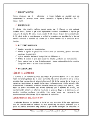  OBSERVACIONES 
Hemos observado que al administrar el toxico (solución de Aluminio) por vía 
intraperitoneal la presentó, mareo, vomito, convulsiones e hipoxia y finalmente a los 32 
minutos murió. 
“Todo es veneno, Nada es veneno, Todo depende de la dosis“ Página 5 
 CONCLUSIÓN 
Al culminar esta práctica pudimos darnos cuenta que el Aluminio es una sustancia 
altamente tóxica, debido a que actuó rápidamente causando convulsiones e hipoxia que 
produjeron la muerte del animal en un periodo de 32 minutos después de la administración 
de 20 ml de toxico y posteriormente se realizó las reacciones de identificación en las que 
pudimos constatar la presencia de aluminio en el filtrado obtenido de la decocción de las 
vísceras. 
 RECOMENDACIONES 
 Realizar la asepsia del área de trabajo. 
 Utilizar el equipo de protección adecuado: bata de laboratorio, guantes, mascarilla, 
zapatones si es necesario. 
 Aplicar todas las normas de bioseguridad en el laboratorio. 
 Utilizar la cámara de gases para realizar las pruebas y evitamos así intoxicaciones. 
 Tener material para la toma de cada reactivo y evitar contaminación de los reactivos 
que pueden llevar a un error en las reacciones. 
 CUESTIONARIO 
¿QUÉ ES EL ALUMINIO? 
El aluminio es un elemento químico, de símbolo Al y número atómico 13. Se trata de un 
metal no ferromagnético. Es el tercer elemento más común encontrado en la corteza 
terrestre. Los compuestos de aluminio forman el 8% de la corteza de la tierra y se 
encuentran presentes en la mayoría de las rocas, de la vegetación y de los animales.1 En 
estado natural se encuentra en muchos silicatos (feldespatos, plagioclasas y micas). Como 
metal se extrae únicamente del mineral conocido con el nombre de bauxita, por 
transformación primero en alúmina mediante el proceso Bayer y a continuación en 
aluminio metálico mediante electrólisis. Este metal posee una combinación de 
propiedades que lo hacen muy útil en ingeniería de materiales 
¿APLICACIONES DEL ALUMINIO? 
La utilización industrial del aluminio ha hecho de este metal uno de los más importantes, 
tanto en cantidad como en variedad de usos, siendo hoy un material polivalente que se 
aplica en ámbitos económicos muy diversos y que resulta estratégico en situaciones de 
 