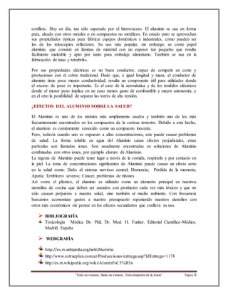conflicto. Hoy en día, tan sólo superado por el hierro/acero. El aluminio se usa en forma 
pura, aleado con otros metales o en compuestos no metálicos. En estado puro se aprovechan 
sus propiedades ópticas para fabricar espejos domésticos e industriales, como pueden ser 
los de los telescopios reflectores. Su uso más popular, sin embargo, es como papel 
aluminio, que consiste en láminas de material con un espesor tan pequeño que resulta 
fácilmente maleable y apto por tanto para embalaje alimentario. También se usa en la 
fabricación de latas y tetrabriks. 
Por sus propiedades eléctricas es un buen conductor, capaz de competir en coste y 
prestaciones con el cobre tradicional. Dado que, a igual longitud y masa, el conductor de 
aluminio tiene poco menos conductividad, resulta un componente útil para utilidades donde 
el exceso de peso es importante. Es el caso de la aeronáutica y de los tendidos eléctricos 
donde el menor peso implica en un caso menos gasto de combustible y mayor autonomía, y 
en el otro la posibilidad de separar las torres de alta tensión. 
¿EFECTOS DEL ALUMINIO SOBRE LA SALUD? 
El Aluminio es uno de los metales más ampliamente usados y también uno de los más 
frecuentemente encontrados en los compuestos de la corteza terrestre. Debido a este hecho, 
el aluminio es comúnmente conocido como un compuesto inocente. 
Pero, todavía cuando uno es expuesto a altas concentraciones, este puede causar problemas 
de salud. La forma soluble en agua del Aluminio causa efectos perjudiciales, estas 
partículas son llamadas iones. Son usualmente encontradas en soluciones de Aluminio 
combinadas con otros iones, por ejemplo cloruro de Aluminio. 
La ingesta de Aluminio puede tener lugar a través de la comida, respirarlo y por contacto en 
la piel. La toma de concentraciones significantes de Aluminio puede causar un efecto serio 
en la salud como: Daño al sistema nervioso central; Demencia; Pérdida de la memoria; 
Apatía; Temblores severos; Cáncer, problemas de riñones 
Así como el plástico, el aluminio es utilizado como un elemento principal en nuestros 
utensilios de cocina que deben ser aseados con productos cada vez más tóxicos y que no 
sólo causan perjuicios a nuestra salud, sino también al medio ambiente. Con frecuencia 
buscamos economizar gastos a nuestro presupuesto reponiendo nuestros utensilios con 
otros más económicos sin pensar en los efectos secundarios que conlleva su uso. 
 BIBLIOGRAFÍA 
Toxicología Médica Dr. Phil, Dr. Med. H. Funher. Editorial Científico-Médico. 
Madrid. España 
“Todo es veneno, Nada es veneno, Todo depende de la dosis“ Página 6 
 WEBGRAFÍA 
http://es.m.wikipedia.org/wiki/Aluminio 
http://www.estrucplan.com.ar/Producciones/entrega.asp?IdEntrega=1178 
http://es.m.wikipedia.org/wiki/Alumin%C3%B3n 
 