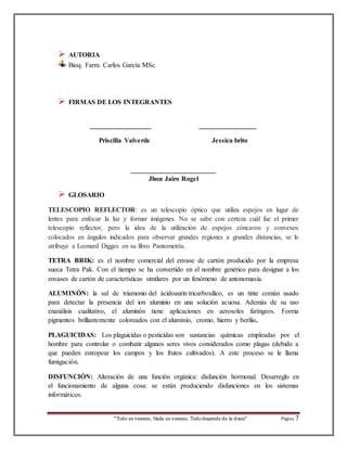 “Todo es veneno, Nada es veneno, Todo depende de la dosis“ Página 7 
 AUTORIA 
Bioq. Farm. Carlos García MSc. 
 FIRMAS DE LOS INTEGRANTES 
__________________ _________________ 
Priscilla Valverde Jessica brito 
_________________________ 
Jhon Jairo Rogel 
 GLOSARIO 
TELESCOPIO REFLECTOR: es un telescopio óptico que utiliza espejos en lugar de 
lentes para enfocar la luz y formar imágenes. No se sabe con certeza cuál fue el primer 
telescopio reflector, pero la idea de la utilización de espejos cóncavos y convexos 
colocados en ángulos indicados para observar grandes regiones a grandes distancias, se le 
atribuye a Leonard Digges en su libro Pantometría. 
TETRA BRIK: es el nombre comercial del envase de cartón producido por la empresa 
sueca Tetra Pak. Con el tiempo se ha convertido en el nombre genérico para designar a los 
envases de cartón de características similares por un fenómeno de antonomasia. 
ALUMINÓN: la sal de triamonio del ácidoaurin tricarboxilico, es un tinte común usado 
para detectar la presencia del ion aluminio en una solución acuosa. Además de su uso 
enanálisis cualitativo, el aluminón tiene aplicaciones en aerosoles faríngeos. Forma 
pigmentos brillantemente coloreados con el aluminio, cromo, hierro y berilio. 
PLAGUICIDAS: Los plaguicidas o pesticidas son sustancias químicas empleadas por el 
hombre para controlar o combatir algunos seres vivos considerados como plagas (debido a 
que pueden estropear los campos y los frutos cultivados). A este proceso se le llama 
fumigación. 
DISFUNCIÓN: Alteración de una función orgánica: disfunción hormonal. Desarreglo en 
el funcionamiento de alguna cosa: se están produciendo disfunciones en los sistemas 
informáticos. 
 
