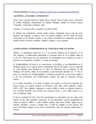 Articulo disponible en: http://www.quimicaviva.qb.fcen.uba.ar/Actualizaciones/Aluminio.htm 
ALUMINIO: ¿CULPABLE O INOCENTE? 
Alcira Nesse, Graciela Garbossa, Gladys Pérez, Daniela Vittori, Nicolás Pregi. Laboratorio 
de Análisis Biológicos, Departamento de Química Biológica, facultad de Ciencias Exactas 
y Naturales, Universidad de Buenos Aires. 
Recibido 15 de marzo 2003 / Aceptado 2 de abril de 2003 
El aluminio fue considerado, durante mucho tiempo, virtualmente inocuo para los seres 
humanos. Sin embargo, su impacto sobre los sistemas biológicos ha sido objeto de mucha 
controversia en las décadas pasadas y una profusa investigación ha demostrado que puede 
producir efectos adversos en plantas, animales acuáticos y seres humanos. 
ALTERACIONES PATOFISIOLOGICAS INDUCIDAS POR ALUMINIO 
Debido a la abundancia natural del Al y a su creciente utilización en la industria y en la 
vida moderna, es prácticamente improbable no encontrar trazas de Al en alguna célula de 
un ser vivo. Hasta ahora, no se ha demostrado un rol fisiológico para el metal, por lo que su 
presencia en el organismo constituye un riesgo de toxicidad. 
La biodisponibilidad del metal y, en consecuencia, su toxicidad, se ven influenciadas por la 
identidad química de la especie reactiva (dependiente del pH del medio) y por la capacidad 
de otros ligandos para interferir en la esfera de hidratación del ion metálico. El pH 
fisiológico del entorno celular de los mamíferos oscila levemente alrededor de 7,4. Por lo 
tanto, los conceptos de biodisponibilidad y toxicidad potencial del Al sólo tienen sentido a 
la luz del conocimiento del comportamiento químico del metal en soluciones acuosas 
neutras. 
En el medio extracelular, el Al forma complejos con especies de bajo peso molecular que 
poseen átomos de oxígeno donantes de electrones, entre ellas, citrato, hidróxido, fosfato, 
ADP y ATP. Estos ligandos mantienen en estado soluble al catión en suficiente cantidad y 
por el tiempo necesario para producir una respuesta tóxica, a nivel celular primero y en 
todo el organismo luego. 
Si bien la toxicidad del Al ha sido bien documentada, los mecanismos por los cuales actúa 
todavía no han sido totalmente esclarecidos. Se han demostrado acciones perjudiciales del 
catión en sistemas celulares y sobre distintos órganos tales como cerebro, hígado, hueso, 
músculo esquelético, corazón y médula ósea. A título de ejemplo, en este artículo, sólo 
serán mencionados algunos de los efectos demostrados sobre los sistemas eritropoyético y 
nervioso. 
“Todo es veneno, Nada es veneno, Todo depende de la dosis“ Página 9 
 