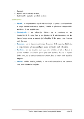  Demencia 
 Retraso del crecimiento en niños 
 Deformidades espinales: escoliosis o cifosis 
“Todo es veneno, Nada es veneno, Todo depende de la dosis“ Página 10 
* 
GLOSARIO: 
o Diálisis.- es un proceso de soporte vital que limpia los productos de desecho de 
la sangre, elimina el exceso de líquidos y controla la química del cuerpo cuando 
los riñones de una persona fallan. 
o Osteoporosis.- es una enfermedad sistémica que se caracteriza por una 
disminución de la masa ósea y un deterioro de la microarquitectura de los 
huesos, lo que supone un aumento de la fragilidad de los huesos y del riesgo de 
sufrir fracturas. 
o Demencia.- es un síndrome que implica el deterioro de la memoria, el intelecto, 
el comportamiento y la capacidad para realizar actividades de la vida diaria. 
o Escoliosis.- es una condición que causa una curvatura de lado a lado en la 
columna vertebral. La curvatura puede tener forma de “S” o “C”. En la mayoría 
de los casos, no se sabe qué causa esta curvatura. Esto se conoce como escoliosis 
idiopática. 
o Cifosis.- también llamada jorobado, es una condición común de una curvatura 
de la parte superior de la espalda. 

