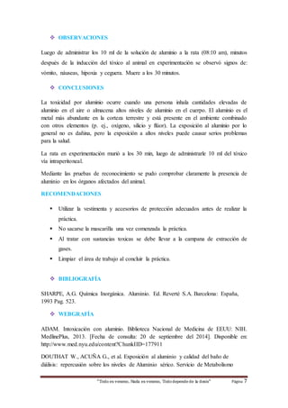  OBSERVACIONES 
Luego de administrar los 10 ml de la solución de aluminio a la rata (08:10 am), minutos 
después de la inducción del tóxico al animal en experimentación se observó signos de: 
vómito, náuseas, hipoxia y ceguera. Muere a los 30 minutos. 
 CONCLUSIONES 
La toxicidad por aluminio ocurre cuando una persona inhala cantidades elevadas de 
aluminio en el aire o almacena altos niveles de aluminio en el cuerpo. El aluminio es el 
metal más abundante en la corteza terrestre y está presente en el ambiente combinado 
con otros elementos (p. ej., oxígeno, silicio y flúor). La exposición al aluminio por lo 
general no es dañina, pero la exposición a altos niveles puede causar serios problemas 
para la salud. 
La rata en experimentación murió a los 30 min, luego de administrarle 10 ml del tóxico 
vía intraperitoneal. 
Mediante las pruebas de reconocimiento se pudo comprobar claramente la presencia de 
aluminio en los órganos afectados del animal. 
RECOMENDACIONES 
 Utilizar la vestimenta y accesorios de protección adecuados antes de realizar la 
“Todo es veneno, Nada es veneno, Todo depende de la dosis“ Página 7 
práctica. 
 No sacarse la mascarilla una vez comenzada la práctica. 
 Al tratar con sustancias toxicas se debe llevar a la campana de extracción de 
gases. 
 Limpiar el área de trabajo al concluir la práctica. 
 BIBLIOGRAFÍA 
SHARPE, A.G. Química Inorgánica. Aluminio. Ed. Reverté S.A. Barcelona: España, 
1993 Pag. 523. 
 WEBGRAFÍA 
ADAM. Intoxicación con aluminio. Biblioteca Nacional de Medicina de EEUU: NIH. 
MedlinePlus, 2013. [Fecha de consulta: 20 de septiembre del 2014]. Disponible en: 
http://www.med.nyu.edu/content?ChunkIID=177911 
DOUTHAT W., ACUÑA G., et al. Exposición al aluminio y calidad del baño de 
diálisis: repercusión sobre los niveles de Aluminio sérico. Servicio de Metabolismo 
 