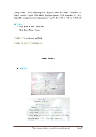 Oseo y Mineral. Unidad de Investigación. Hospital Central de Asturias. Universidad de 
Oviedo, Asturias. España, 1994; 14 (6). [Fecha de consulta: 20 de septiembre del 2014]. 
Disponible en: http://revistanefrologia.com/revistas/P1-E117/P1-E117-S132-A1010.pdf 
“Todo es veneno, Nada es veneno, Todo depende de la dosis“ Página 8 
AUTORIA 
 Bioq. Farm. Carlos García MSc. 
 Bioq. Farm. Nancy Burgos 
FECHA: 22 de septiembre del 2014 
FIRMA DE RESPONSABILIDAD: 
_____________________ 
Jéssica Ramírez 
ANEXOS: 
 