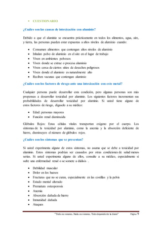  CUESTIONARIO 
¿Cuáles son las causas de intoxicación con aluminio? 
Debido a que el aluminio se encuentra prácticamente en todos los alimentos, agua, aire, 
y tierra, las personas pueden estar expuestas a altos niveles de aluminio cuando: 
 Consumen alimentos que contengan altos niveles de aluminio 
 Inhalan polvo de aluminio en el aire en el lugar de trabajo 
 Viven en ambientes polvosos 
 Viven donde se extrae o procesa aluminio 
 Viven cerca de ciertos sitios de desechos peligrosos 
 Viven donde el aluminio es naturalmente alto 
 Reciben vacunas que contengan aluminio 
¿Cuáles son los factores de riesgo ante una intoxicación con este metal? 
Cualquier persona puede desarrollar esta condición, pero algunas personas son más 
propensas a desarrollar toxicidad por aluminio. Los siguientes factores incrementan sus 
probabilidades de desarrollar toxicidad por aluminio. Si usted tiene alguno de 
estos factores de riesgo, dígaselo a su médico: 
 Edad: personas mayores 
 Función renal disminuida 
Glóbulos Rojos: Estas células vitales transportan oxígeno por el cuerpo. Los 
síntomas de la toxicidad por aluminio, como la anemia y la absorción deficiente de 
hierro, disminuyen el número de glóbulos rojos. 
¿Cuáles son los síntomas que se presentan? 
Si usted experimenta alguno de estos síntomas, no asuma que se debe a toxicidad por 
aluminio. Estos síntomas podrían ser causados por otras condiciones de salud menos 
serias. Si usted experimenta alguno de ellos, consulte a su médico, especialmente si 
sufre una enfermedad renal o se somete a diálisis . 
 Debilidad muscular 
 Dolor en los huesos 
 Fracturas que no se curan, especialmente en las costillas y la pelvis 
 Estado mental alterado 
 Prematura osteoporosis 
 Anemia 
 Absorción dañada de hierro 
 Inmunidad dañada 
 Ataques 
“Todo es veneno, Nada es veneno, Todo depende de la dosis“ Página 9 
 