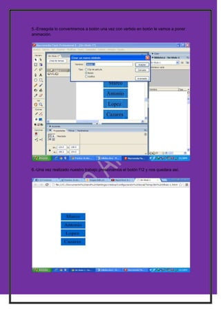 5.-Ensegida lo convertiremos a botón una vez con vertido en botón le vamos a poner
animación.




6.-Una vez realizado nuestro trabajo presionamos el botón f12 y nos quedara así.
 