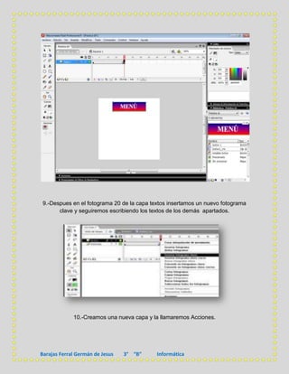 9.-Despues en el fotograma 20 de la capa textos insertamos un nuevo fotograma
       clave y seguiremos escribiendo los textos de los demás apartados.




             10.-Creamos una nueva capa y la llamaremos Acciones.




Barajas Ferral Germán de Jesus   3° “B”     Informática
 