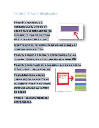 Practica 16-Menu desplegable

PASO 1- CREAREMOS 2
RECTÁNGULOS , UNO DE UN

COLOR FIJO O DEGRADADO ( EL

QUE SEA) Y UNO DE UN TONO
MAS INTENSO O MAS CLARO.

INSERTAMOS EL PRIMERO (EL DE COLOR FIJO) Y LO
CONVERTIMOS A BOTÓN

PASO 2- ABRIMOS ESCENA Y SELECCIONAMOS LAS
CUATRO CELDAS , EN CADA UNO PRESIONAMOS   F6.

PASO 3- SELECCIONA EL RECTÁNGULO Y EN LA CELDA
=UP= COPIA Y PEGA 4 VECES.

PASO 4-INSERTA VARIAS
CAPAS SEGÚN LA ACCIÓN DE

EL MENÚ E INSERTA CÓDIGOS .

DESPUÉS APLICA LA IMAGEN
DE COLOR

PASO 5- EL MENÚ DEBE SER
DESPLEGABLE .
 