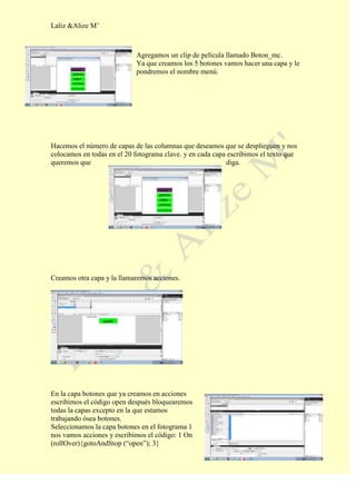 Laliz &Alize M’



                            Agregamos un clip de película llamado Boton_mc.
                            Ya que creamos los 5 botones vamos hacer una capa y le
                            pondremos el nombre menú.




Hacemos el número de capas de las columnas que deseamos que se desplieguen y nos
colocamos en todas en el 20 fotograma clave. y en cada capa escribimos el texto que
queremos que                                               diga.




Creamos otra capa y la llamaremos acciones.




En la capa botones que ya creamos en acciones
escribimos el código open después bloquearemos
todas la capas excepto en la que estamos
trabajando ósea botones.
Seleccionamos la capa botones en el fotograma 1
nos vamos acciones y escribimos el código: 1 On
(rollOver){gotoAndStop (“open”); 3}
 