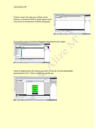 Laliz &Alize M’




Vamos a crear otra capa que se llame cerrar
botones. La hacemos botón y desde reposo hasta
zona activa lo arrastramos al último fotograma.




En la misma capa en el ultimo fotograma insertaremos este código..




Ahora lo duplicaremos de manera que rodee el texto de el menú desplegable
presionaremos Ctrl + Enter y tendrá que quedar así.
 