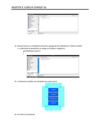 MARTIN E. GARCIA CONEJO 3A




  14. Después de eso en el fotograma 20 vamos agregando de la biblioteca el “botón invisible”
      y a cada botón le pondremos un código on (rollOver, dragOver) {
             gotoAndStop("closed") ;
             }




  15. Los botones invisibles irán alrededor de nuestro menú




  16. Por último lo probamos
 