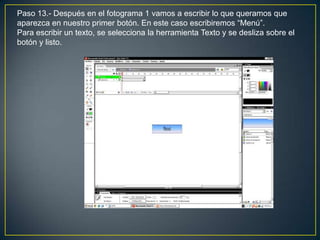 Paso 13.- Después en el fotograma 1 vamos a escribir lo que queramos que
aparezca en nuestro primer botón. En este caso escribiremos “Menú”.
Para escribir un texto, se selecciona la herramienta Texto y se desliza sobre el
botón y listo.
 