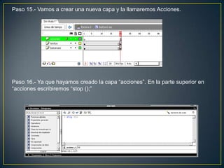 Paso 15.- Vamos a crear una nueva capa y la llamaremos Acciones.




Paso 16.- Ya que hayamos creado la capa “acciones”. En la parte superior en
“acciones escribiremos “stop ();”
 