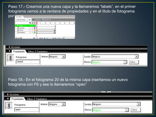 Paso 17.- Creamos una nueva capa y la llamaremos “labels”, en el primer
fotograma vamos a la ventana de propiedades y en el titulo de fotograma
pondremos “closed”




Paso 18.- En el fotograma 20 de la misma capa insertamos un nuevo
fotograma con F6 y ese lo llamaremos “open”
 