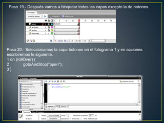 Paso 19.- Después vamos a bloquear todas las capas excepto la de botones.




Paso 20.- Seleccionamos la capa botones en el fotograma 1 y en acciones
escribiremos lo siguiente.
1 on (rollOver) {
2         gotoAndStop("open");
3}
 