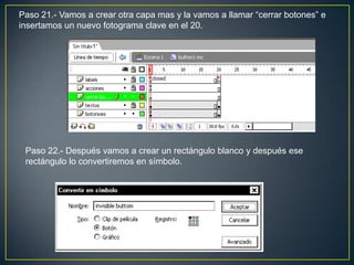 Paso 21.- Vamos a crear otra capa mas y la vamos a llamar “cerrar botones” e
insertamos un nuevo fotograma clave en el 20.




 Paso 22.- Después vamos a crear un rectángulo blanco y después ese
 rectángulo lo convertiremos en símbolo.
 