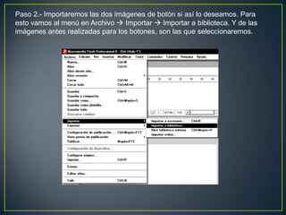 Paso 2.- Importaremos las dos imágenes de botón si así lo deseamos. Para
esto vamos al menú en Archivo  Importar  Importar a biblioteca. Y de las
imágenes antes realizadas para los botones, son las que seleccionaremos.
 