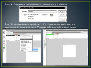 Paso 4.- Después el mismo botón lo convertiremos a símbolo.




Paso 5.- Ya que este convertido en botón, daremos doble clic sobre e
insertamos un fotograma clave. Y ya que este insertado lo suprimimos.
 