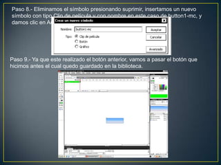 Paso 8.- Eliminamos el símbolo presionando suprimir, insertamos un nuevo
símbolo con tipo Clip de película y con nombre en este caso de button1-mc, y
damos clic en Aceptar.




Paso 9.- Ya que este realizado el botón anterior, vamos a pasar el botón que
hicimos antes el cual quedo guardado en la biblioteca.
 