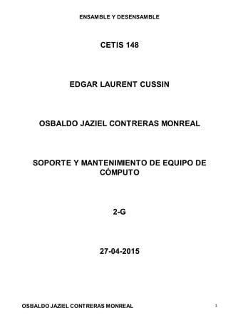 ENSAMBLE Y DESENSAMBLE
OSBALDO JAZIEL CONTRERAS MONREAL 1
CETIS 148
EDGAR LAURENT CUSSIN
OSBALDO JAZIEL CONTRERAS MONREAL
SOPORTE Y MANTENIMIENTO DE EQUIPO DE
CÓMPUTO
2-G
27-04-2015
 