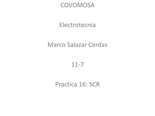 COVOMOSA
Electrotecnia
Marco Salazar Cerdas
11-7
Practica 16: SCR
 