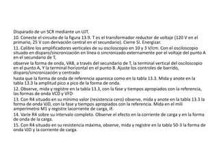 Disparado de un SCR mediante un UJT.
10. Conecte el circuito de la figura 13.9. T es el transformador reductor de voltaje (120 V en el
primario, 25 V con derivación central en el secundario). Cierre SI. Energizar.
11. Calibre los amplificadores verticales de su osciloscopio en 10 y 3 V/cm. Con el osciloscopio
situado en disparo/sincronización en línea o sincronizado externamente por el voltaje del punto A
en el secundario de T,
observe la forma de onda, VAB, a través del secundario de T, la terminal vertical del osciloscopio
en el punto A, Y la terminal horizontal en el punto B. Ajuste los controles de barrido,
disparo/sincronización y centrado
hasta que la forma de onda de referencia aparezca como en la tabla 13.3. Mida y anote en la
tabla 13.3 la amplitud pico a pico de la forma de onda.
12. Observe, mida y registre en la tabla 13.3, con la fase y tiempos apropiados con la referencia,
las formas de onda VCD y VFD·
13. Con R4 situado en su mínimo valor (resistencia cero) observe, mida y anote en la tabla 13.3 la
forma de onda VJD, con la fase y tiempos apropiados con la referencia. Mida en el mili
amperímetro M1 y registre lacorriente de carga, IF.
14. Varíe R4 sobre su intervalo completo. Observe el efecto en la corriente de carga y en la forma
de onda de la carga.
15. Con R4 situado en su resistencia máxima, observe, mida y registre en la tabla 50-3 la forma de
onda VJD y la corriente de carga.
 