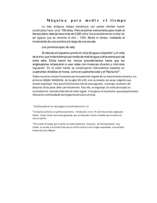 M á q u i n a p a r a m e d i r e l t i e m p o
Lo más antiguos relojes mecánicos con partes móviles fueron
construidos hace unos 700 años. Pero el primer instrumento para medir el
tiempodiario datade hacemás de3.000 años: fue probablemente elreloj de
sol egipcio que se remonta al año – 1450. Media el tiempo mediante el
movimiento de una sombra a lo largo de una escala.
Los primeros tipos de reloj
Al reloj de sol siguieron pronto el reloj deaguaoclepsidra1
y el reloj
dearena,que mideeltiempopormediodeniveldeaguaodelaarenaquecae
entre ellos. Éstos fueron los únicos procedimientos hasta que los
anglosajones empezaron a usar velas con muescas situadas a intervalos
regulares2
. En la edad media se construyeron instrumentos basados en
cuadrantes divididos en horas, como el cuadrante solar y el “Nocturno3
”.
Todosnuestrosrelojesfuncionanporlarepeticiónregularde unmovimiento mecánico.Los
primeros relojes mecánicos, de lossiglos XIII yXIV, eran accionados por pesas colgantes que
movían engranajes. Para queelrelojfuncione más deunossegundos. Laenergía resultante del
descenso de las pesas debe caer lentamente. Para ello, un engranaje (la rueda de escape) es
sucesivamente retenidoyliberada de modo regular. Elescape es elmecanismo que proporcionala
liberación controladade laenergíamecánicaenunreloj.
1
Está basado en un reloj egipcio construido en el s-III
2
El reloj de aceite fue un perfeccionamiento, introducido en el s. XV, del reloj de vela anglosajón.
Ambos relojes tienen una escala graduada que va indicando la hora a medida que el aceite o la
cera se quema.
3
Para medir el tiempo por la noche se usaba cuadrantes nocturnos, de funcionamiento muy
simple: se miraba a la Estrella Polar por un orificio central y con la regla seapuntaba a lasestrellas
finales de la Osa Mayor.
 