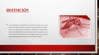 DEFINICIÓN
• Es una enfermedad viral transmitida por la picadura del mosquito aedes aegypti.
Cuando el mosquito se alimenta con sangre de una persona enferma de dengue y
luego pica a otras personas les transmite esta enfermedad. El contagio sólo se
produce por la picadura de los mosquitos infectados, nunca de una persona a otra, ni
a través de objetos o de la leche materna. Sin embargo, aunque es poco común las
mujeres embarazadas pueden contagiar a sus bebés durante el embarazo.