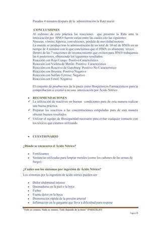 “Todo es veneno, Nada es veneno, Todo depende de la dosis” (PARACELSO) 
Página 6 
Pasados 4 minutos después de la administración la Rata murió 
CONCLUSIONES 
Al culmino de esta práctica las reacciones que presento la Rata ante la 
intoxicación por HNO3 fueron varias entre las cuales cito las siguientes: 
Nauseas, vómito, hipoxia, convulsiones, pérdida de movilidad motora 
La muerte se produjo tras la administración de un total de 10 ml de HNO3 en un 
tiempo de 4 minutos con lo que concluimos que el HNO3 es altamente tóxico. 
Dentro de las 7 reacciones de reconocimiento que existen para HNO3 trabajamos 
las 6 posteriores, obteniendo los siguientes resultados: 
Reacción con Rojo Congo: Positivo Característico 
Reacción con Violeta de Metilo: Positivo Característico 
Reacción con Reactivo de Gunzburg: Positivo No Característico 
Reacción con Brusina: Positivo Negativo 
Reacción con Sulfato Ferroso: Negativo 
Reacción con Fenol: Negativo 
El conjunto de pruebas nos da la pauta como Bioquímicos Farmacéuticos para la 
comprobación si existió o no una intoxicación por Ácido Nítrico 
 RECOMENDACIONES 
 La utilización de reactivos en buenas condiciones para de esta manera realizar 
una buena práctica. 
 Preparar los reactivos a las concentraciones estipuladas para de esta manera 
obtener buenos resultados 
 Utilizar el equipo de Bioseguridad necesario para evitar cualquier contacto con 
los tóxicos que estamos utilizando. 
 CUESTIONARIO 
¿Dónde se encuentra el Ácido Nítrico? 
 Fertilizantes 
 Sustancias utilizadas para limpiar metales (como los cañones de las armas de 
fuego). 
¿Cuáles son los síntomas por ingestión de Ácido Nítrico? 
Los síntomas por la ingestión de ácido nítrico pueden ser: 
 Dolor abdominal intenso 
 Quemaduras en la piel o la boca 
 Fiebre 
 Fuerte dolor en la boca 
 Disminución rápida de la presión arterial 
 Inflamación en la garganta que lleva a dificultad para respirar 
 