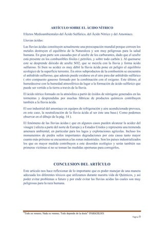 “Todo es veneno, Nada es veneno, Todo depende de la dosis” (PARACELSO) 
Página 9 
ARTÍCULO SOBRE EL ÁCIDO NÍTRICO 
Efectos Medioambientales del Ácido Sulfúrico, del Ácido Nítrico y del Amoniaco. 
Lluvias ácidas: 
Las lluvias ácidas constituyen actualmente una preocupación mundial porque corroen los 
metales destruyen el equilibrio de la Naturaleza y son muy peligrosas para la salud 
humana. En gran parte son causadas por el azufre de los carburantes, dado que el azufre 
está presente en los combustibles fósiles ( petróleo, y sobre todo carbón ). Al quemarse 
este se desprende dióxido de azufre SO2, que se mezcla con la lluvia y forma ácido 
sulfuroso. Si bien su acidez es muy débil la lluvia ácida pone en peligro el equilibrio 
ecológico de la superficie terrestre. En otros subproductos de la combustión se encuentra 
el anhídrido sulfuroso, que además puede oxidarse en el aire para dar anhídrido sulfúrico 
( otro compuesto gaseoso formado por la combinación con el oxígeno. Este último, al 
humedecerse con la humedad atmosférica da lugar a la formación de ácido sulfúrico que 
puede ser vertido a la tierra a través de la lluvia. 
El ácido nítrico formado en la atmósfera a partir de óxidos de nitrógeno generados en las 
tormentas y desprendidas por muchas fábricas de productos químicos contribuyen 
también a la lluvia ácida. 
El uso industrial del amoniaco en equipos de refrigeración y aire acondicionado provoca, 
en este caso, la neutralización de la lluvia ácida al ser éste una base.( Como podemos 
observar en el dibujo de la pág. 14 ). 
El fenómeno de las lluvias ácidas ( que en algunos casos pueden alcanzar la acidez del 
vinagre ) afecta a parte del norte de Europa y a Estados Unidos y representa una tremenda 
amenaza ambiental, en particular para los lagos y explotaciones agrícolas. Incluso los 
monumentos de piedra sufen importantes degradaciones por esta causa tanto mayor 
cuanto más próximo se encuentren a las zonas industriales. Son los países industrializados 
los que en mayor medida contribuyen a este desorden ecológico y serán también sus 
primeras víctimas si no se toman las medidas oportunas para corregirlos. 
CONCLUSION DEL ARTÍCULO 
Este articulo nos hace reflexionar de lo importante que es poder manejar de una manera 
adecuada los diferentes tóxicos que utilizamos durante nuestra vida de Químicos, y así 
poder evitar problemas a futuro y por ende evitar las lluvias acidas las cuales son muy 
peligrosas para la raza humana. 
